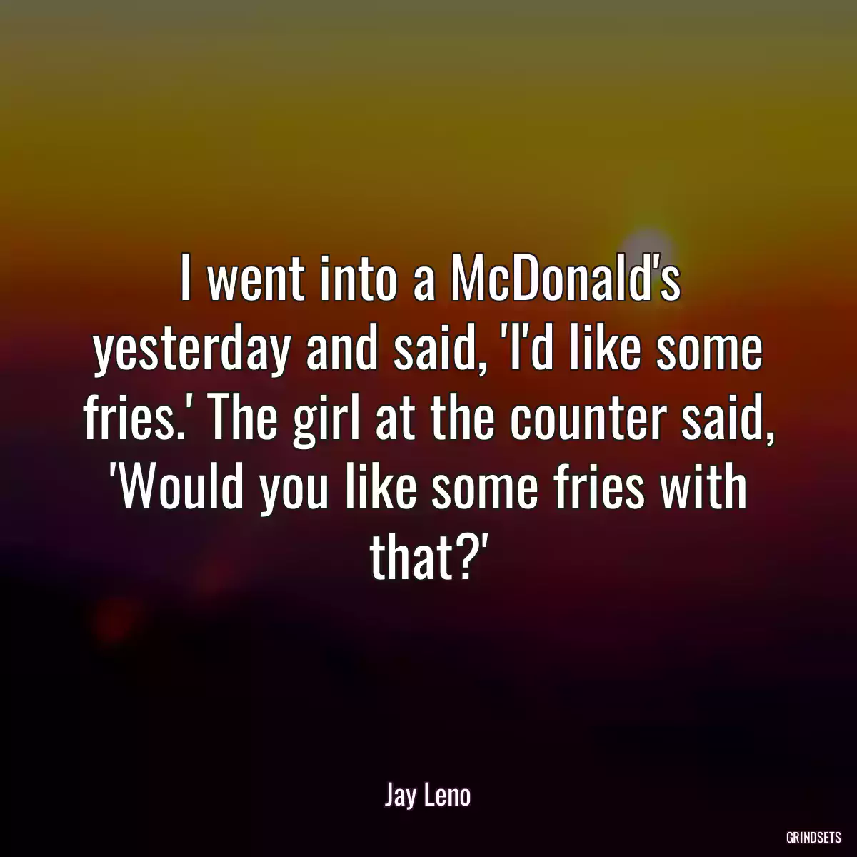 I went into a McDonald\'s yesterday and said, \'I\'d like some fries.\' The girl at the counter said, \'Would you like some fries with that?\'