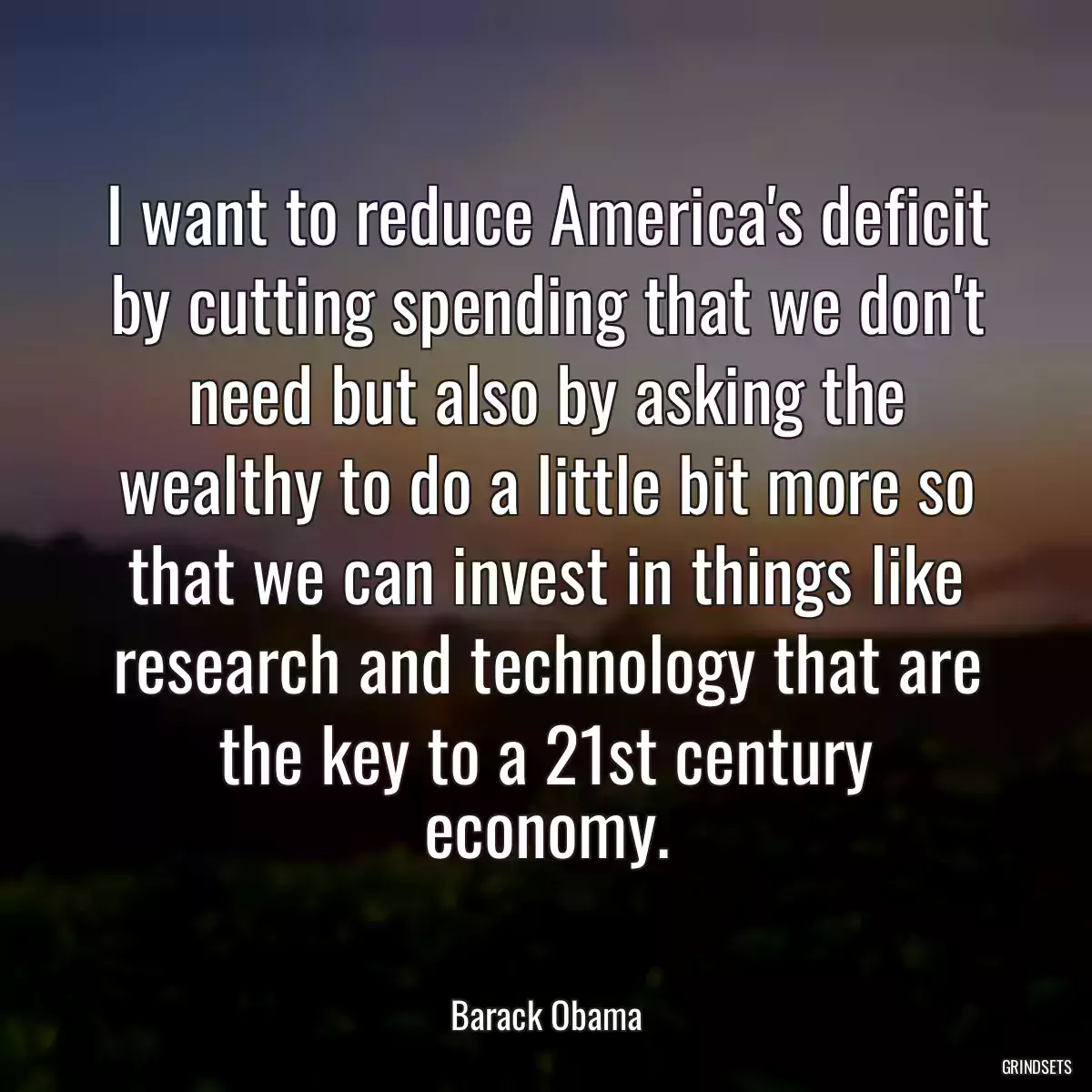 I want to reduce America\'s deficit by cutting spending that we don\'t need but also by asking the wealthy to do a little bit more so that we can invest in things like research and technology that are the key to a 21st century economy.