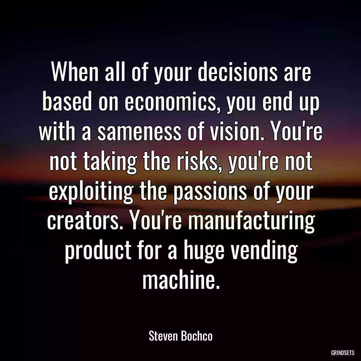 When all of your decisions are based on economics, you end up with a sameness of vision. You\'re not taking the risks, you\'re not exploiting the passions of your creators. You\'re manufacturing product for a huge vending machine.