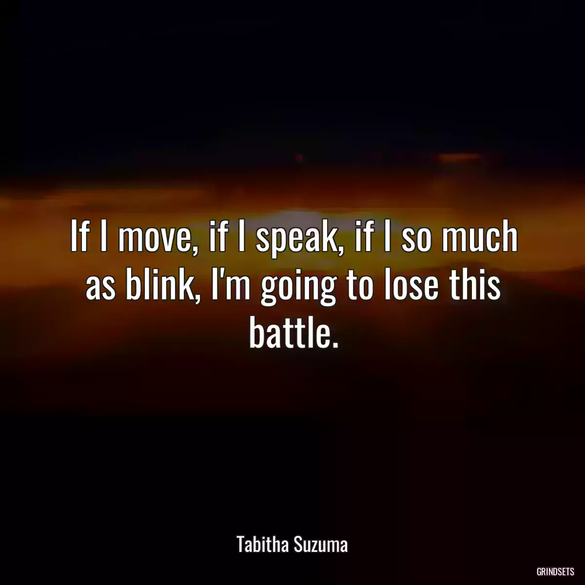 If I move, if I speak, if I so much as blink, I\'m going to lose this battle.