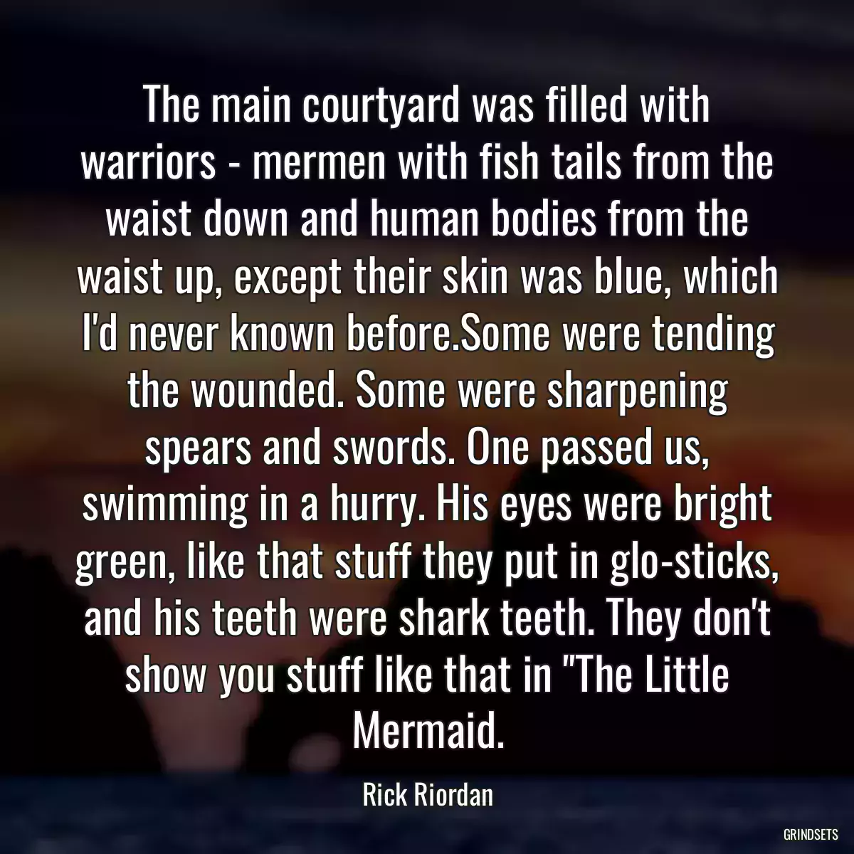 The main courtyard was filled with warriors - mermen with fish tails from the waist down and human bodies from the waist up, except their skin was blue, which I\'d never known before.Some were tending the wounded. Some were sharpening spears and swords. One passed us, swimming in a hurry. His eyes were bright green, like that stuff they put in glo-sticks, and his teeth were shark teeth. They don\'t show you stuff like that in \