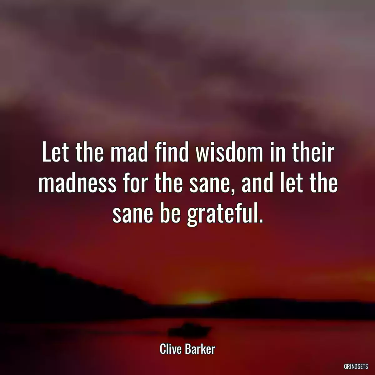 Let the mad find wisdom in their madness for the sane, and let the sane be grateful.