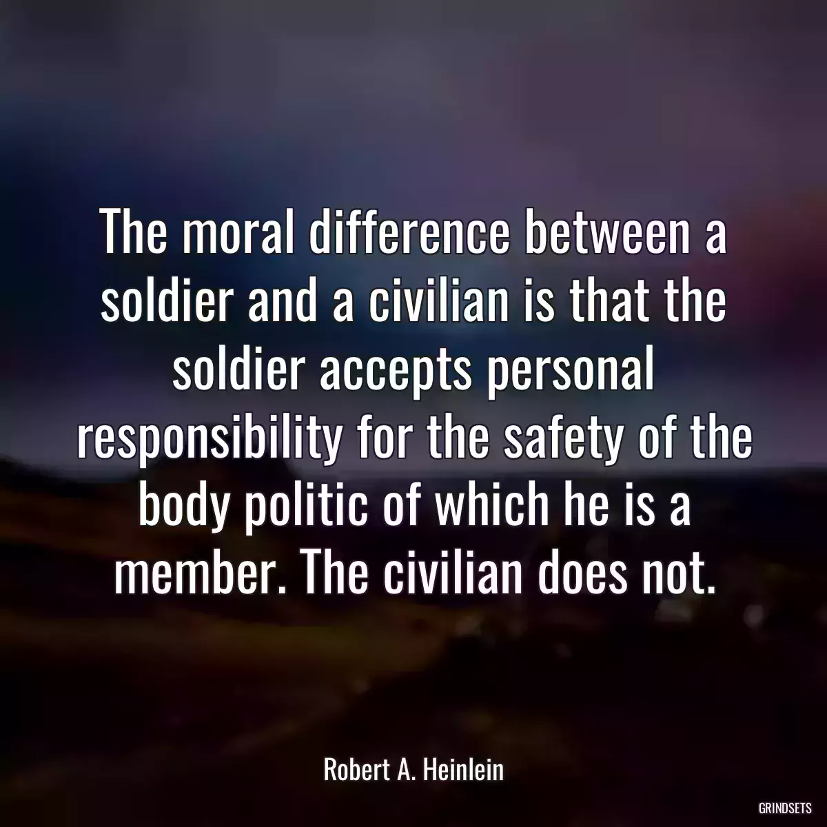 The moral difference between a soldier and a civilian is that the soldier accepts personal responsibility for the safety of the body politic of which he is a member. The civilian does not.