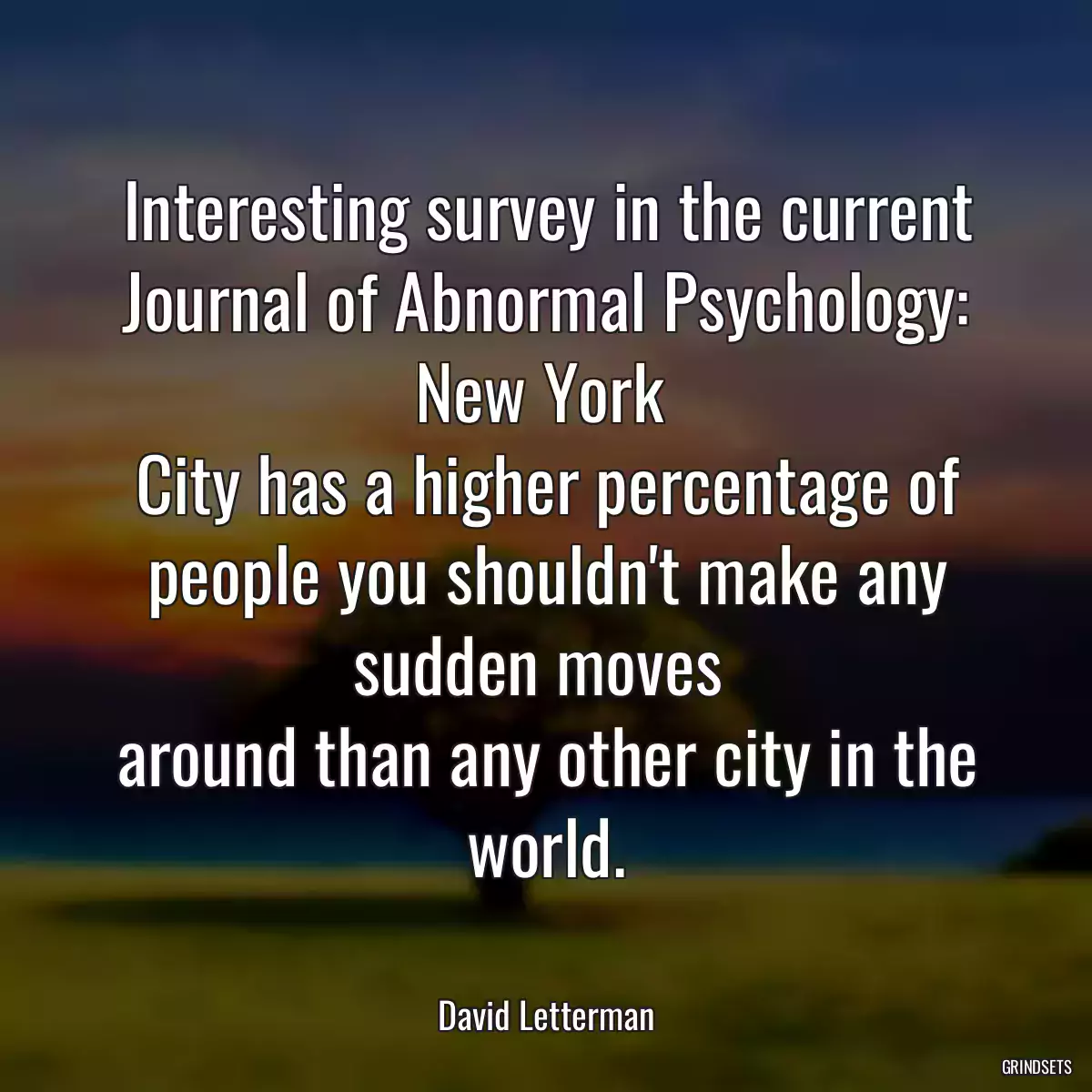 Interesting survey in the current Journal of Abnormal Psychology: New York 
City has a higher percentage of people you shouldn\'t make any sudden moves 
around than any other city in the world.