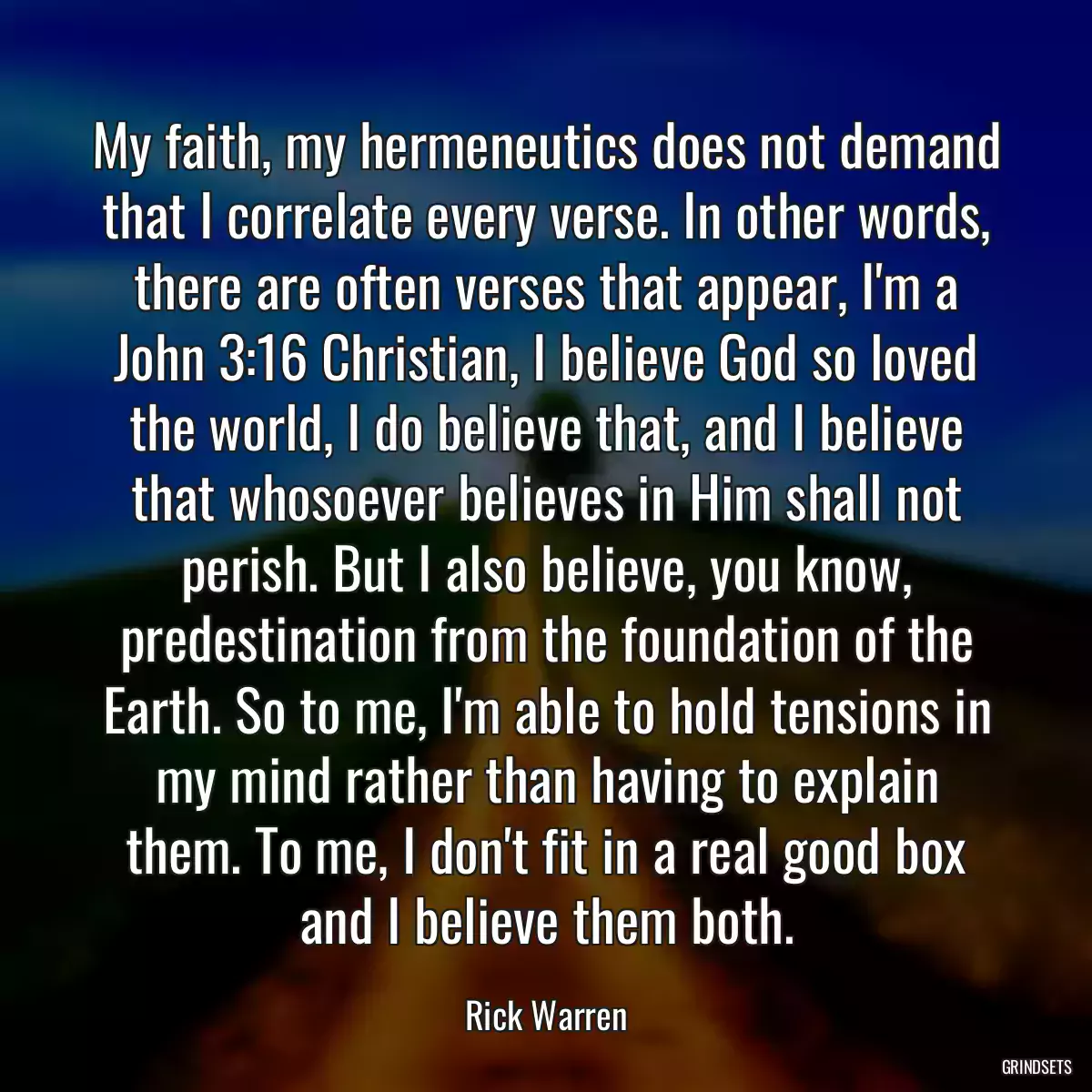 My faith, my hermeneutics does not demand that I correlate every verse. In other words, there are often verses that appear, I\'m a John 3:16 Christian, I believe God so loved the world, I do believe that, and I believe that whosoever believes in Him shall not perish. But I also believe, you know, predestination from the foundation of the Earth. So to me, I\'m able to hold tensions in my mind rather than having to explain them. To me, I don\'t fit in a real good box and I believe them both.