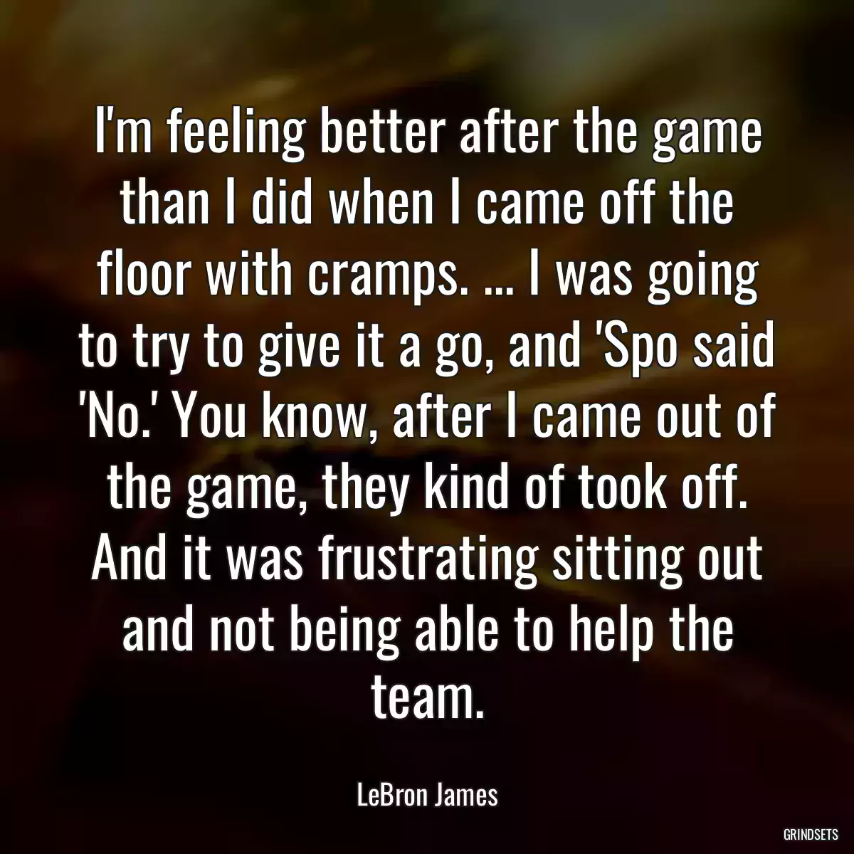 I\'m feeling better after the game than I did when I came off the floor with cramps. ... I was going to try to give it a go, and \'Spo said \'No.\' You know, after I came out of the game, they kind of took off. And it was frustrating sitting out and not being able to help the team.