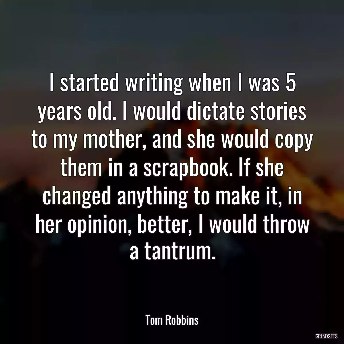 I started writing when I was 5 years old. I would dictate stories to my mother, and she would copy them in a scrapbook. If she changed anything to make it, in her opinion, better, I would throw a tantrum.