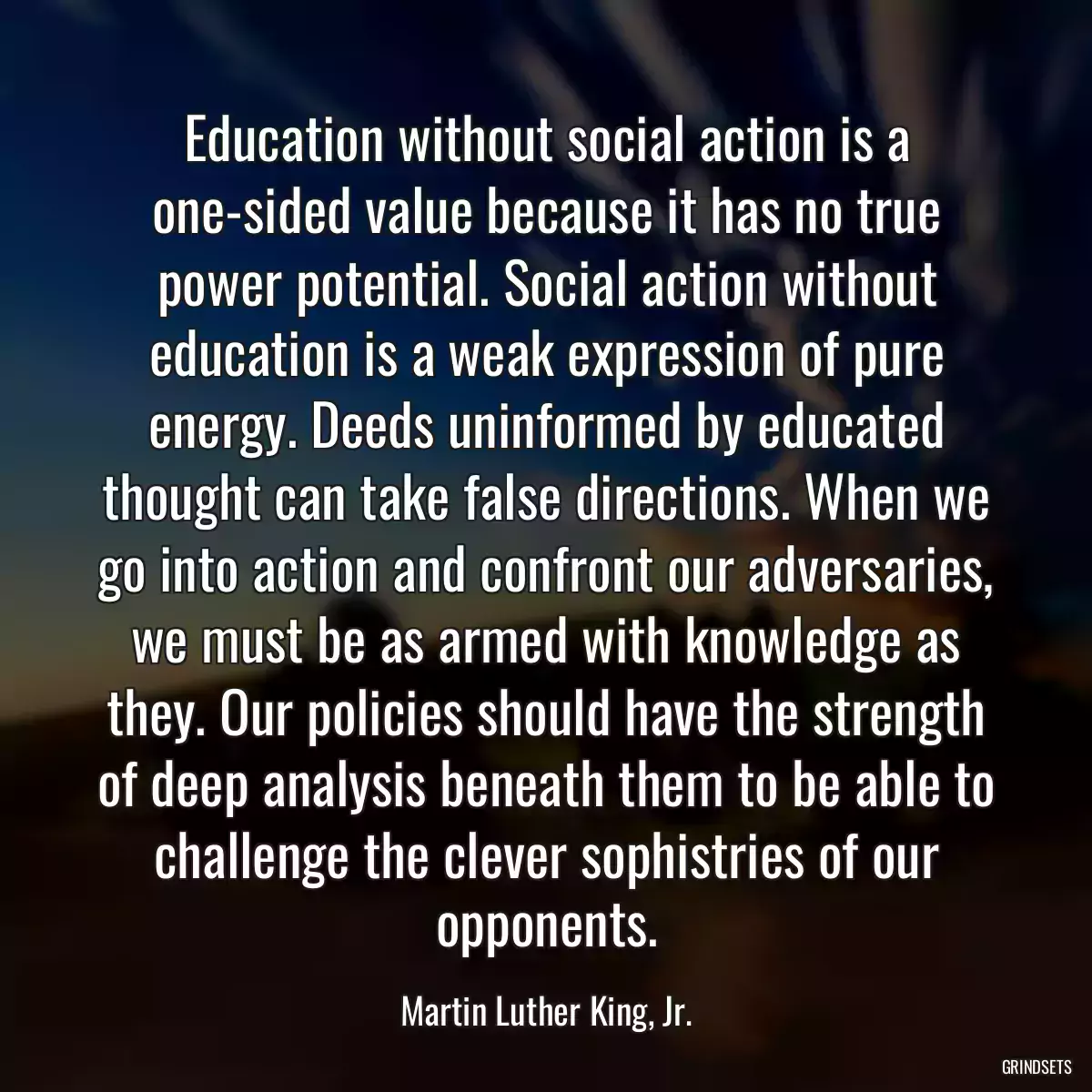 Education without social action is a one-sided value because it has no true power potential. Social action without education is a weak expression of pure energy. Deeds uninformed by educated thought can take false directions. When we go into action and confront our adversaries, we must be as armed with knowledge as they. Our policies should have the strength of deep analysis beneath them to be able to challenge the clever sophistries of our opponents.