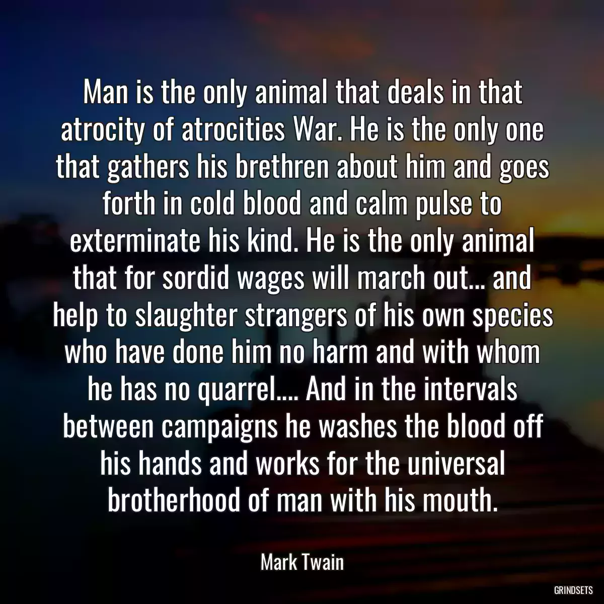 Man is the only animal that deals in that atrocity of atrocities War. He is the only one that gathers his brethren about him and goes forth in cold blood and calm pulse to exterminate his kind. He is the only animal that for sordid wages will march out... and help to slaughter strangers of his own species who have done him no harm and with whom he has no quarrel.... And in the intervals between campaigns he washes the blood off his hands and works for the universal brotherhood of man with his mouth.