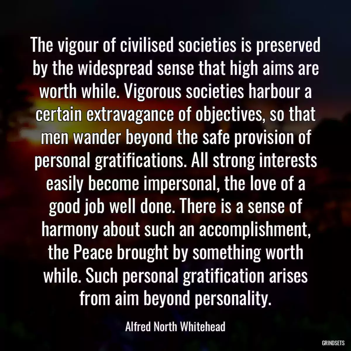 The vigour of civilised societies is preserved by the widespread sense that high aims are worth while. Vigorous societies harbour a certain extravagance of objectives, so that men wander beyond the safe provision of personal gratifications. All strong interests easily become impersonal, the love of a good job well done. There is a sense of harmony about such an accomplishment, the Peace brought by something worth while. Such personal gratification arises from aim beyond personality.