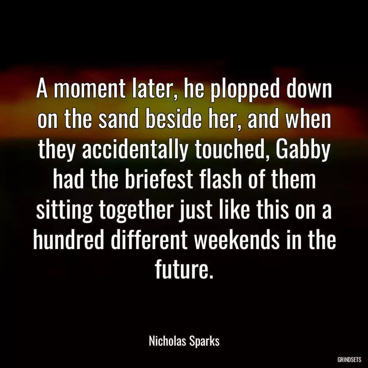 A moment later, he plopped down on the sand beside her, and when they accidentally touched, Gabby had the briefest flash of them sitting together just like this on a hundred different weekends in the future.