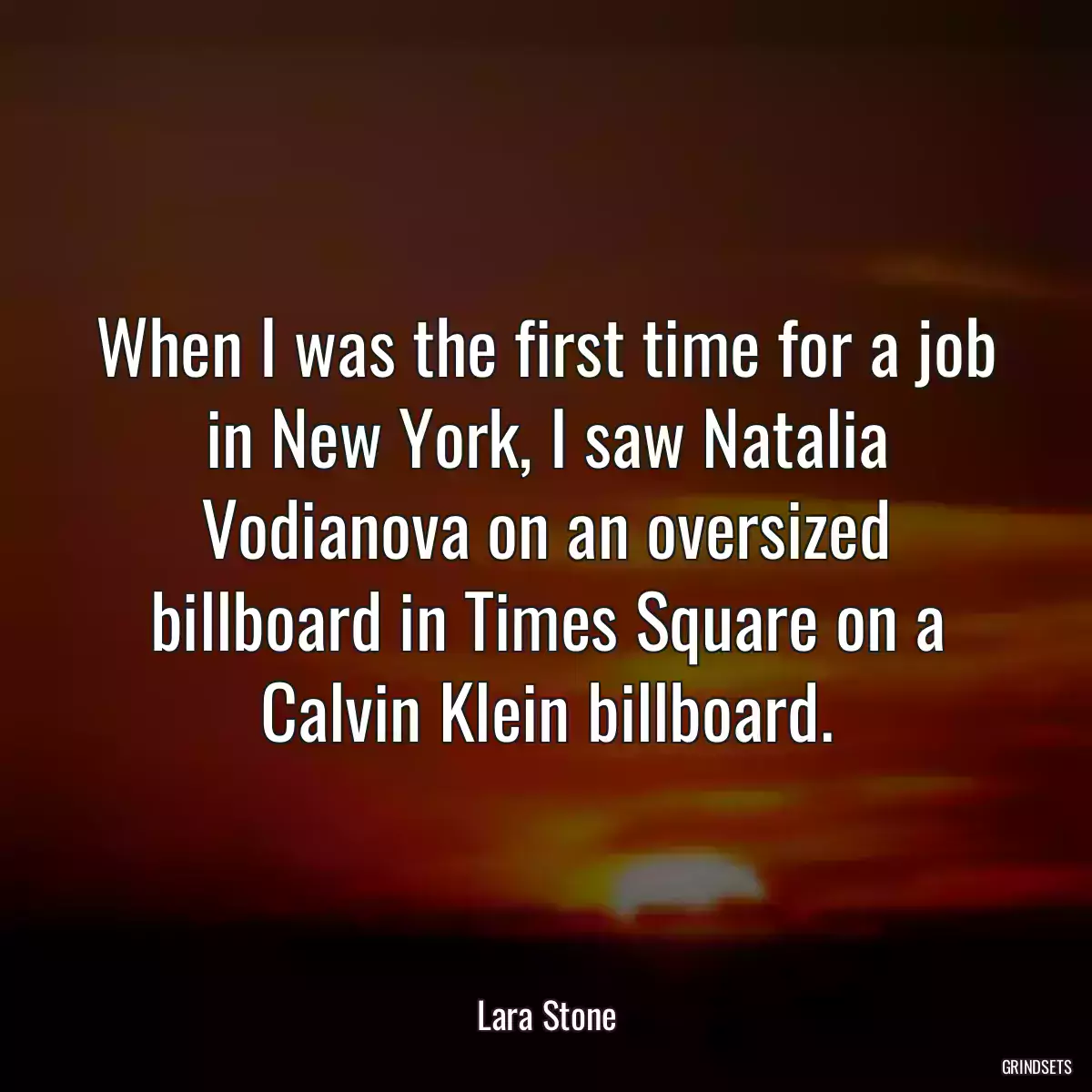 When I was the first time for a job in New York, I saw Natalia Vodianova on an oversized billboard in Times Square on a Calvin Klein billboard.