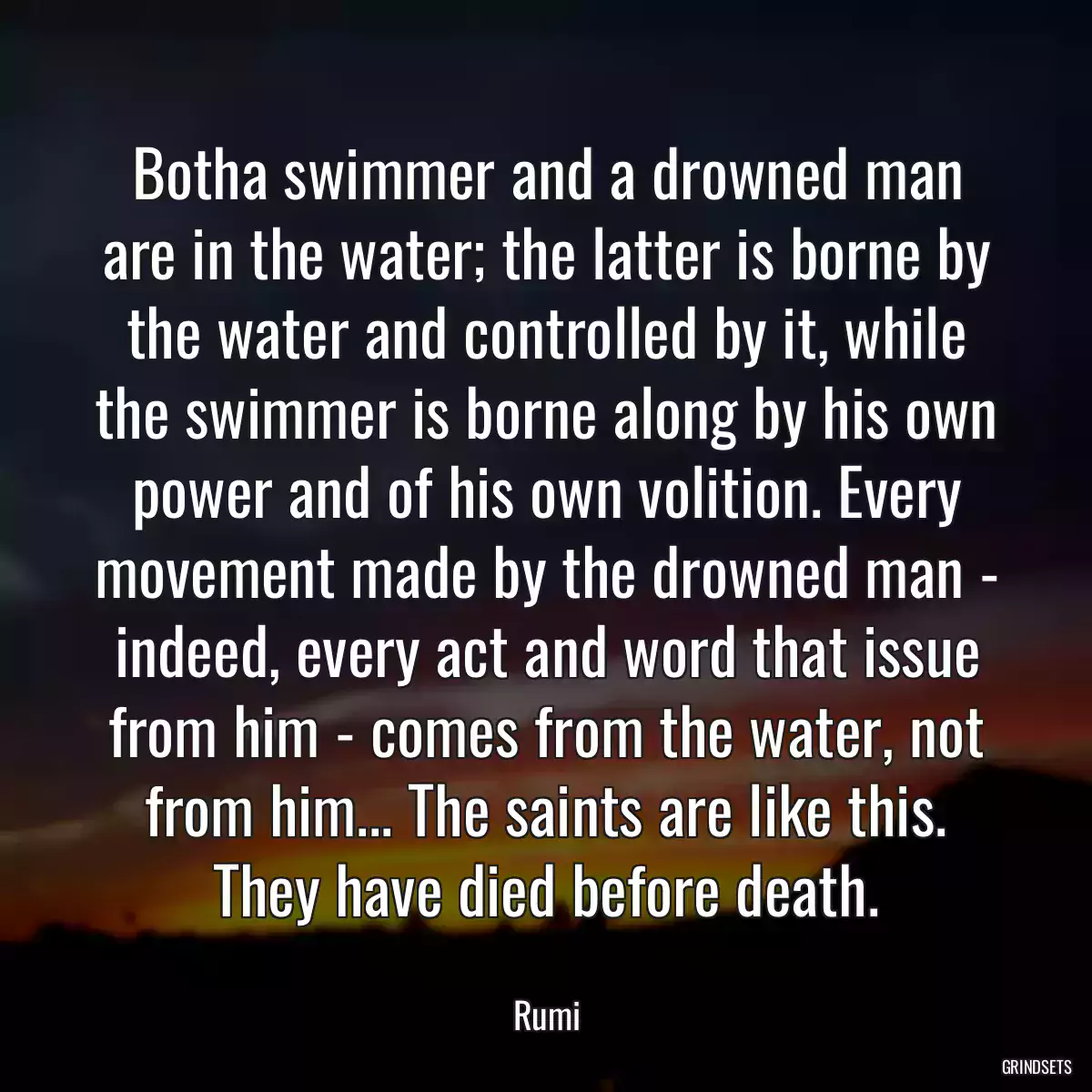 Botha swimmer and a drowned man are in the water; the latter is borne by the water and controlled by it, while the swimmer is borne along by his own power and of his own volition. Every movement made by the drowned man - indeed, every act and word that issue from him - comes from the water, not from him... The saints are like this. They have died before death.