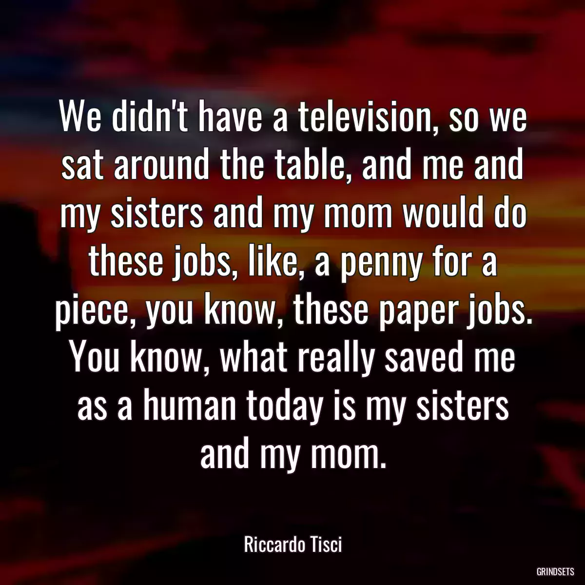 We didn\'t have a television, so we sat around the table, and me and my sisters and my mom would do these jobs, like, a penny for a piece, you know, these paper jobs. You know, what really saved me as a human today is my sisters and my mom.