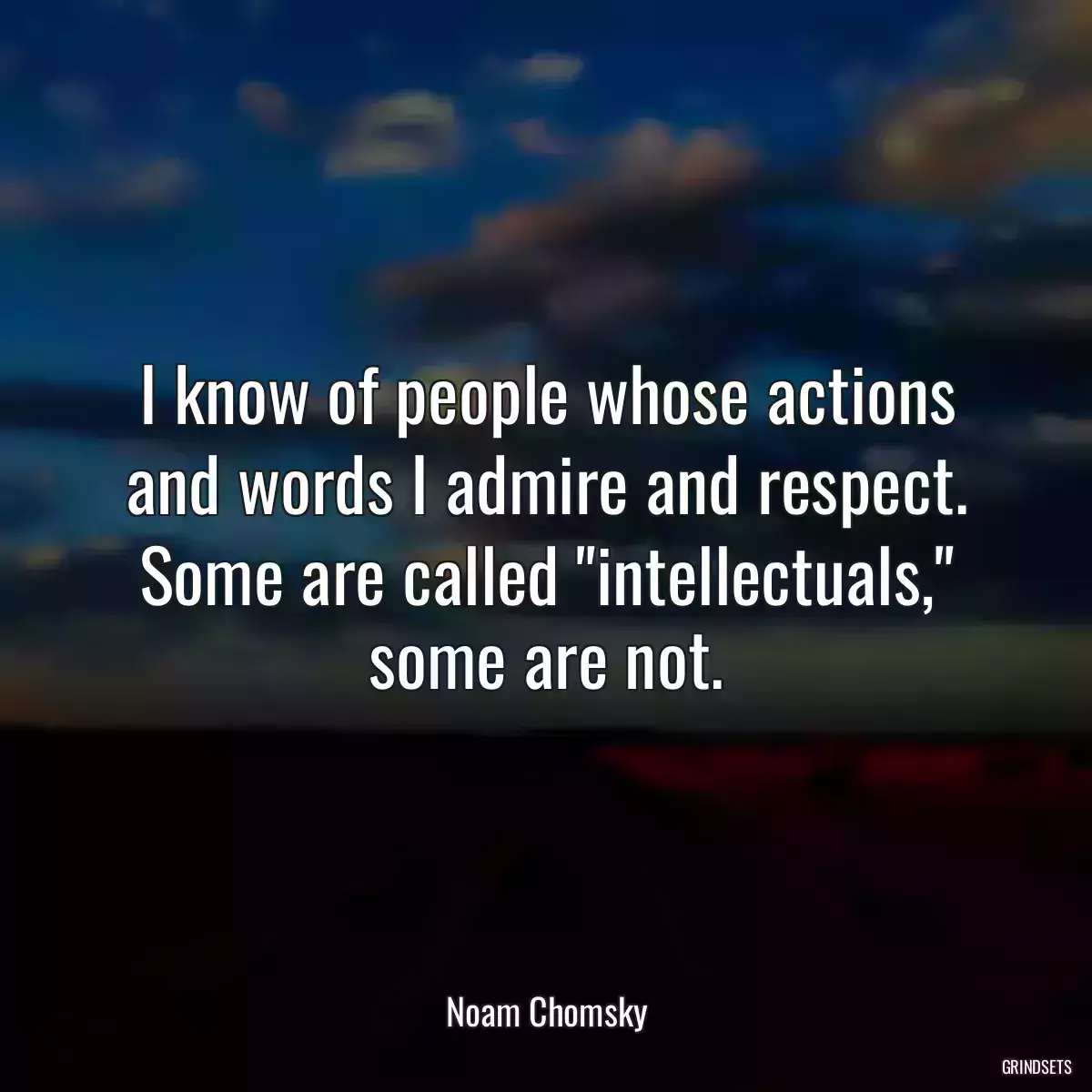 I know of people whose actions and words I admire and respect. Some are called \