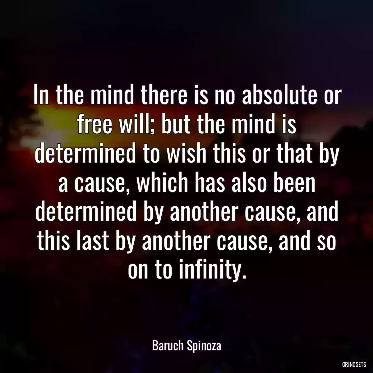 In the mind there is no absolute or free will; but the mind is determined to wish this or that by a cause, which has also been determined by another cause, and this last by another cause, and so on to infinity.