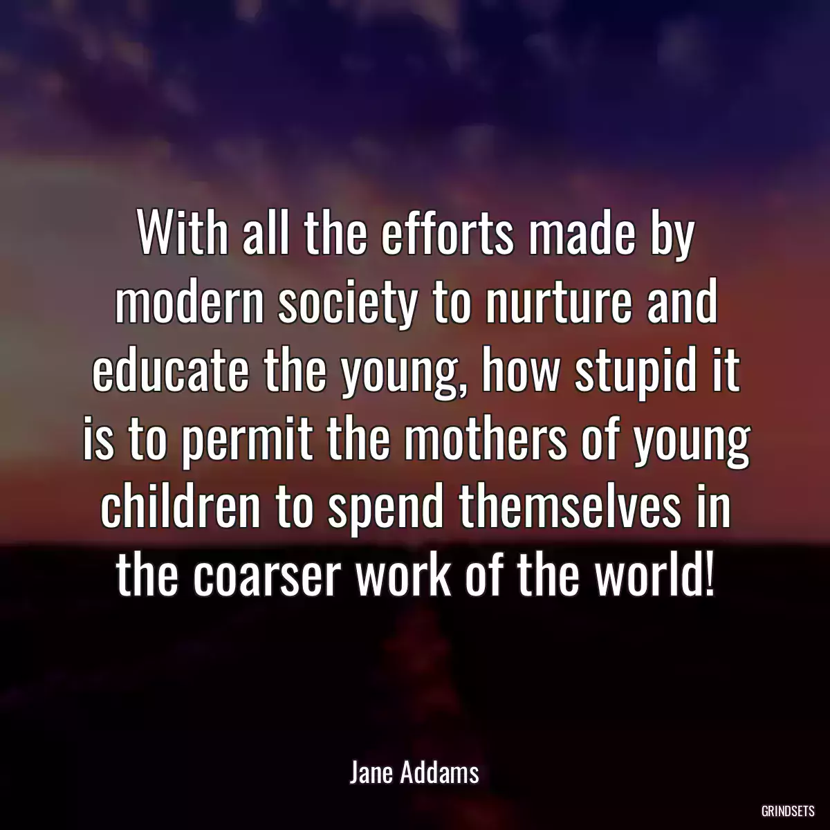 With all the efforts made by modern society to nurture and educate the young, how stupid it is to permit the mothers of young children to spend themselves in the coarser work of the world!