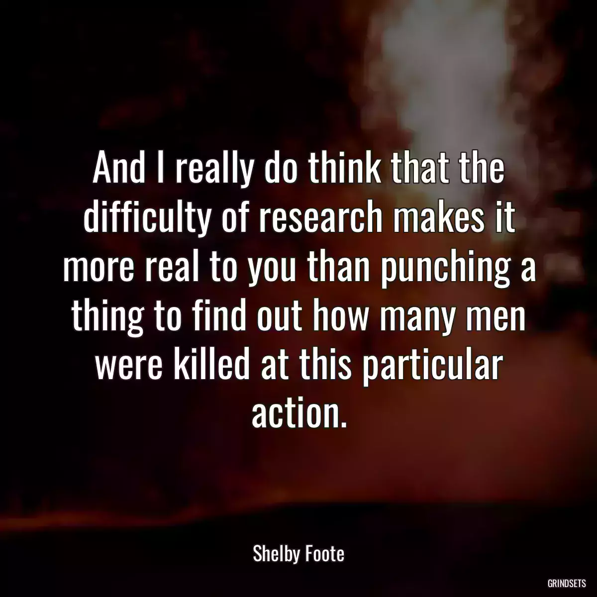 And I really do think that the difficulty of research makes it more real to you than punching a thing to find out how many men were killed at this particular action.