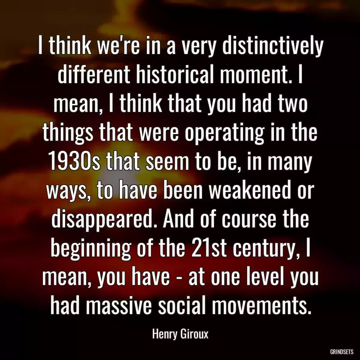 I think we\'re in a very distinctively different historical moment. I mean, I think that you had two things that were operating in the 1930s that seem to be, in many ways, to have been weakened or disappeared. And of course the beginning of the 21st century, I mean, you have - at one level you had massive social movements.