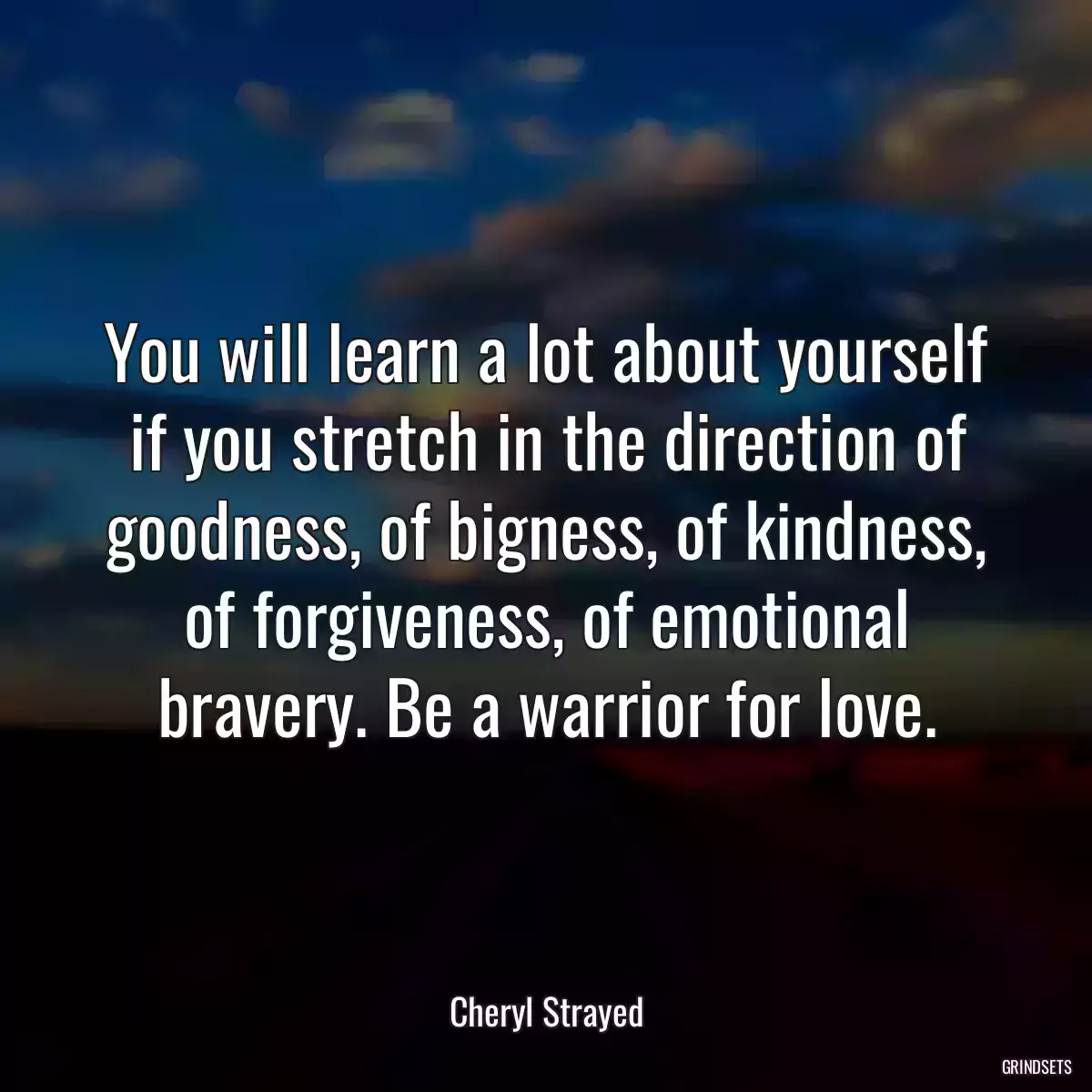 You will learn a lot about yourself if you stretch in the direction of goodness, of bigness, of kindness, of forgiveness, of emotional bravery. Be a warrior for love.