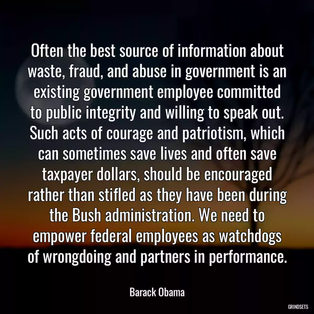 Often the best source of information about waste, fraud, and abuse in government is an existing government employee committed to public integrity and willing to speak out. Such acts of courage and patriotism, which can sometimes save lives and often save taxpayer dollars, should be encouraged rather than stifled as they have been during the Bush administration. We need to empower federal employees as watchdogs of wrongdoing and partners in performance.