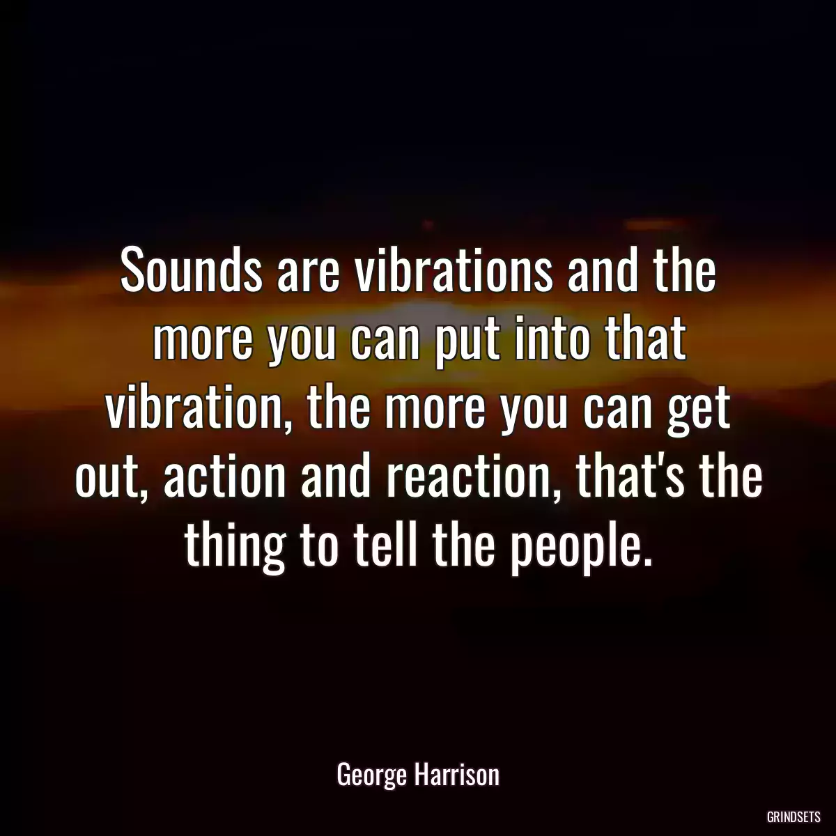 Sounds are vibrations and the more you can put into that vibration, the more you can get out, action and reaction, that\'s the thing to tell the people.