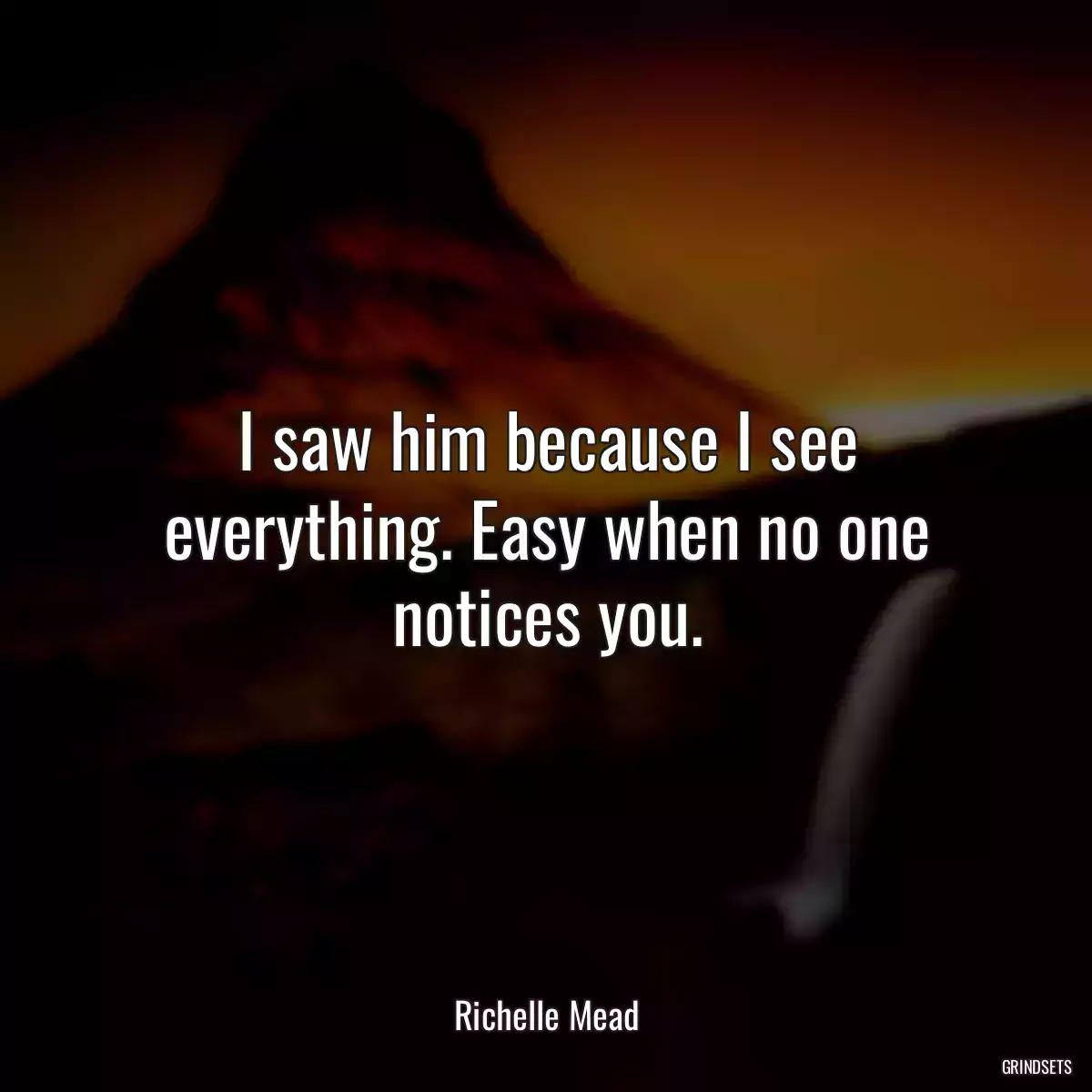 I saw him because I see everything. Easy when no one notices you.