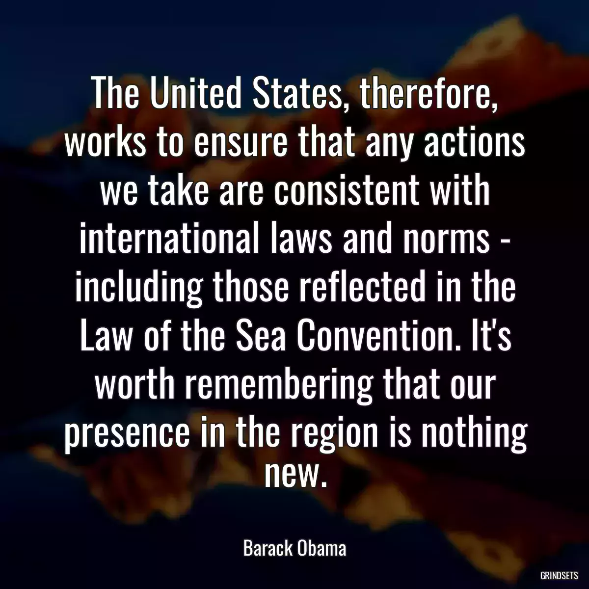 The United States, therefore, works to ensure that any actions we take are consistent with international laws and norms - including those reflected in the Law of the Sea Convention. It\'s worth remembering that our presence in the region is nothing new.