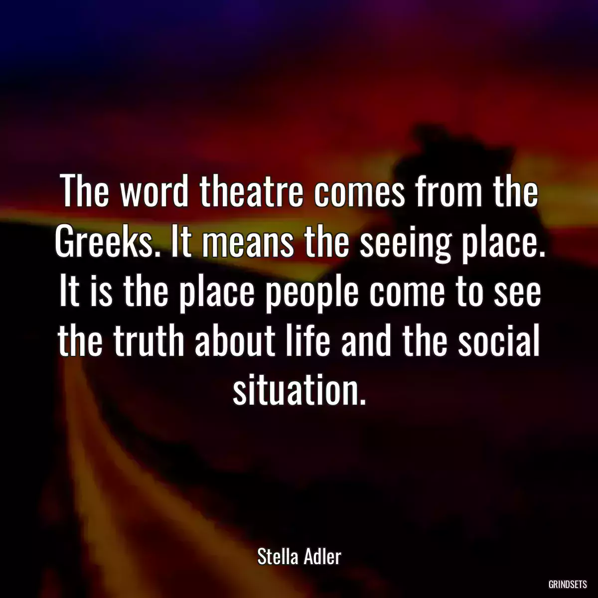 The word theatre comes from the Greeks. It means the seeing place. It is the place people come to see the truth about life and the social situation.