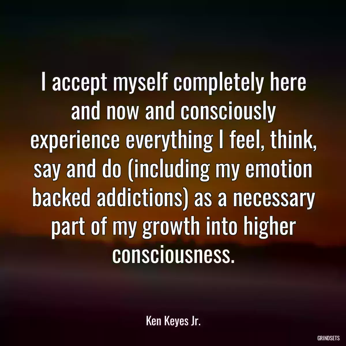 I accept myself completely here and now and consciously experience everything I feel, think, say and do (including my emotion backed addictions) as a necessary part of my growth into higher consciousness.