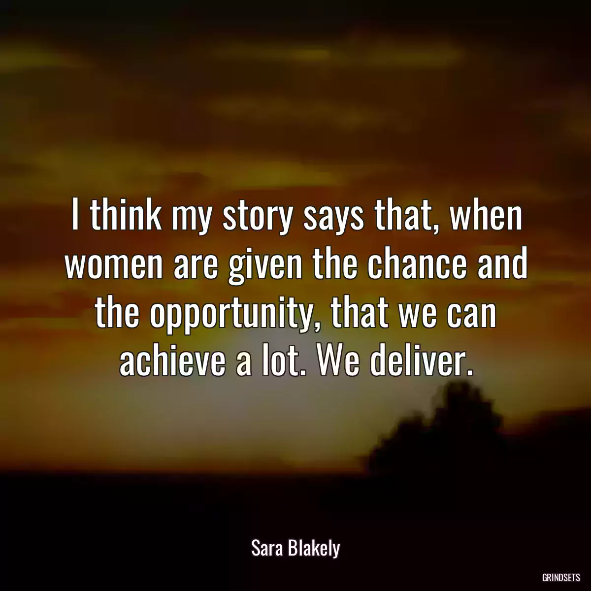 I think my story says that, when women are given the chance and the opportunity, that we can achieve a lot. We deliver.