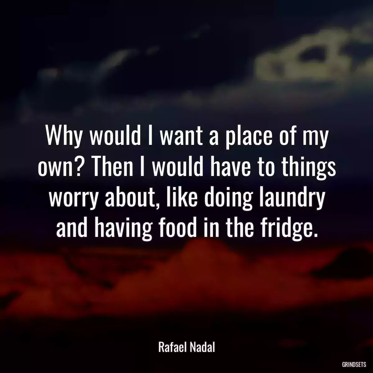 Why would I want a place of my own? Then I would have to things worry about, like doing laundry and having food in the fridge.