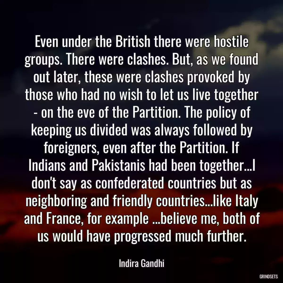 Even under the British there were hostile groups. There were clashes. But, as we found out later, these were clashes provoked by those who had no wish to let us live together - on the eve of the Partition. The policy of keeping us divided was always followed by foreigners, even after the Partition. If Indians and Pakistanis had been together...I don\'t say as confederated countries but as neighboring and friendly countries...like Italy and France, for example ...believe me, both of us would have progressed much further.