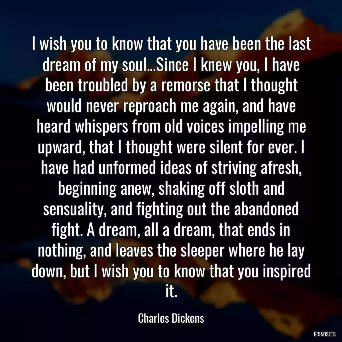 I wish you to know that you have been the last dream of my soul...Since I knew you, I have been troubled by a remorse that I thought would never reproach me again, and have heard whispers from old voices impelling me upward, that I thought were silent for ever. I have had unformed ideas of striving afresh, beginning anew, shaking off sloth and sensuality, and fighting out the abandoned fight. A dream, all a dream, that ends in nothing, and leaves the sleeper where he lay down, but I wish you to know that you inspired it.