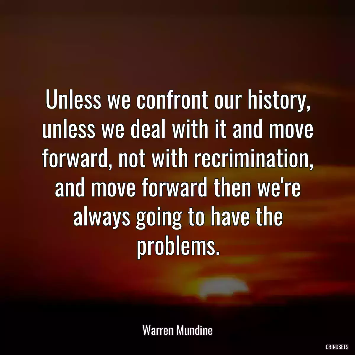 Unless we confront our history, unless we deal with it and move forward, not with recrimination, and move forward then we\'re always going to have the problems.