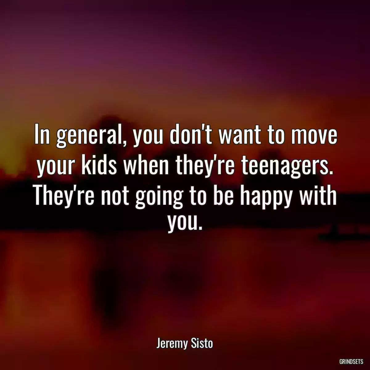 In general, you don\'t want to move your kids when they\'re teenagers. They\'re not going to be happy with you.