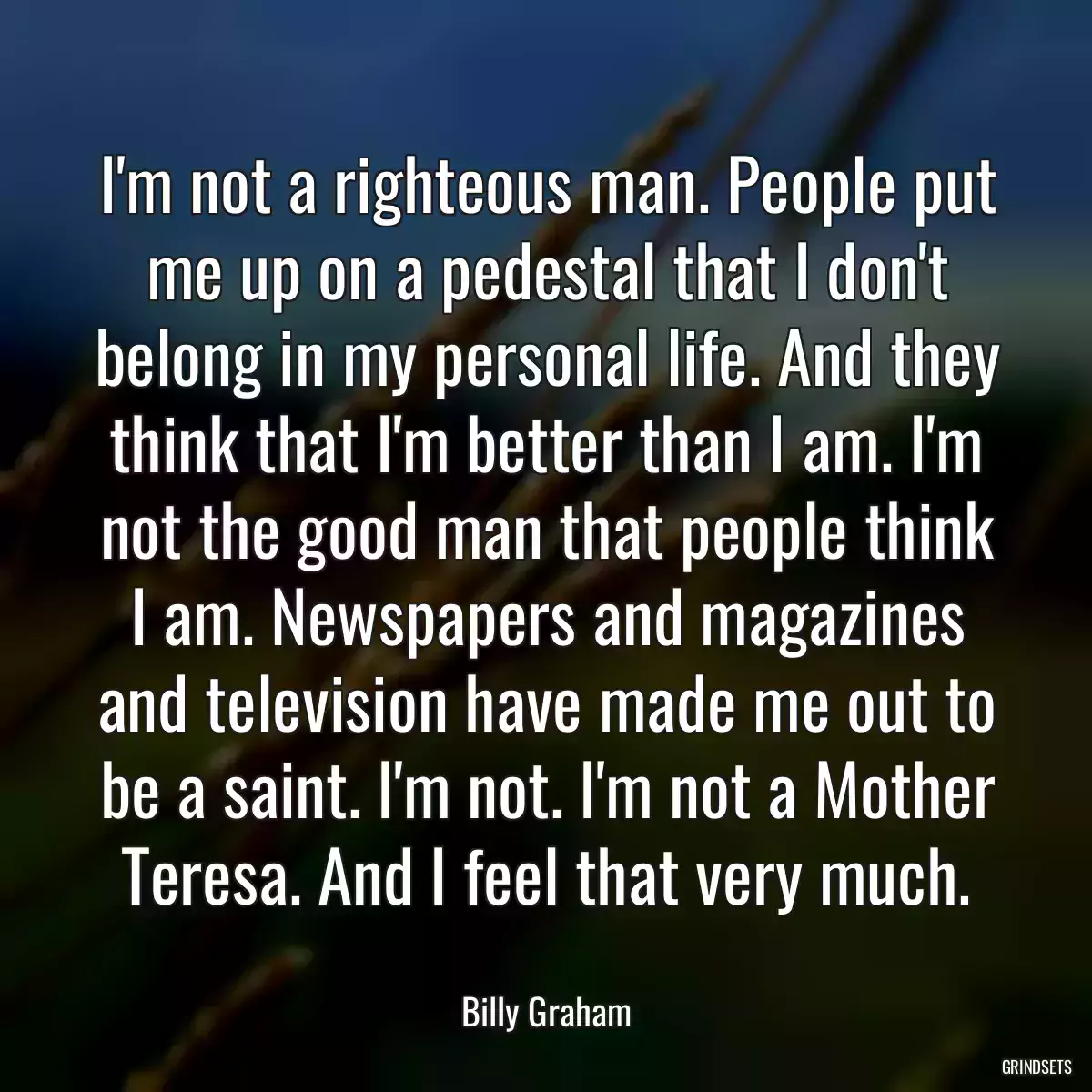 I\'m not a righteous man. People put me up on a pedestal that I don\'t belong in my personal life. And they think that I\'m better than I am. I\'m not the good man that people think I am. Newspapers and magazines and television have made me out to be a saint. I\'m not. I\'m not a Mother Teresa. And I feel that very much.