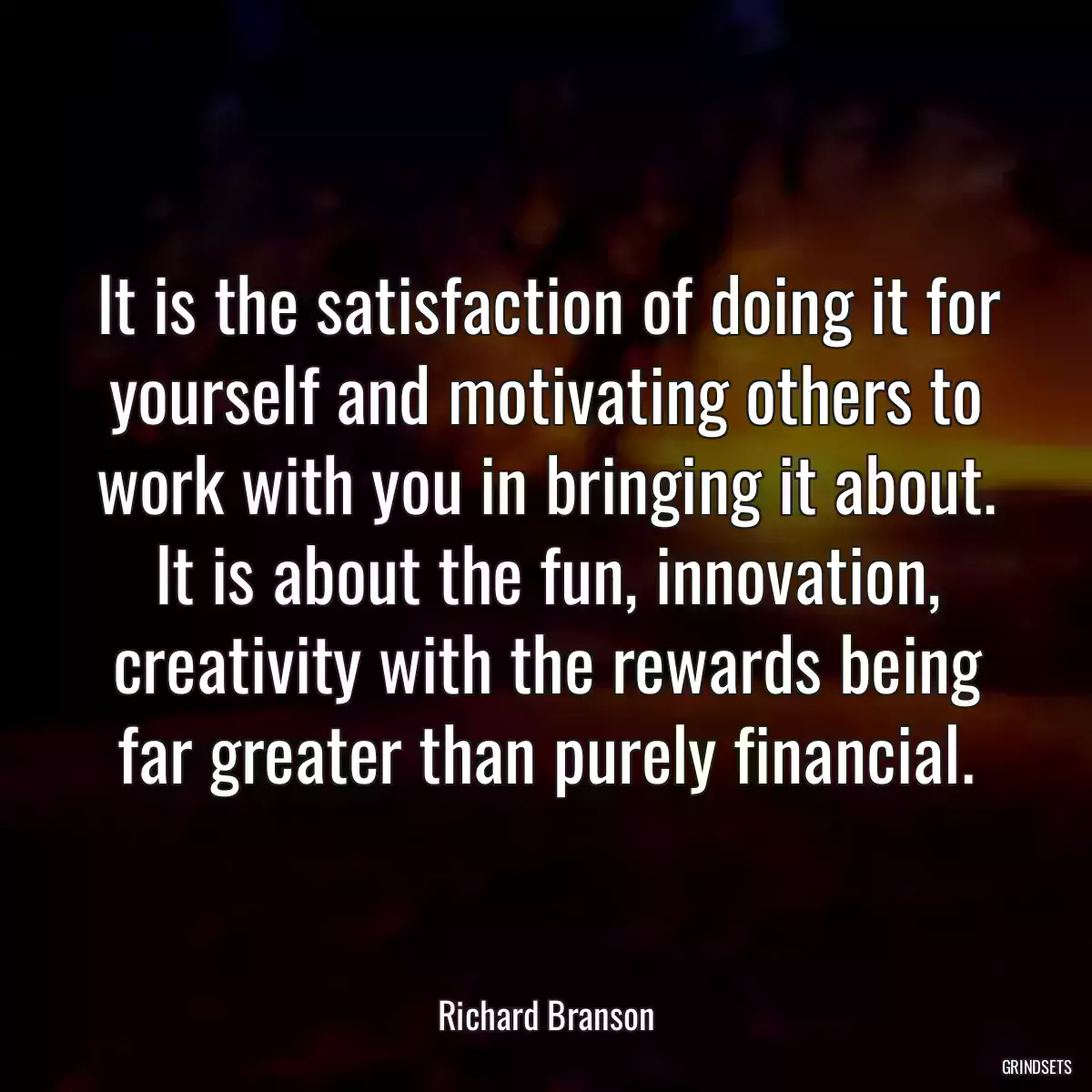 It is the satisfaction of doing it for yourself and motivating others to work with you in bringing it about. It is about the fun, innovation, creativity with the rewards being far greater than purely financial.