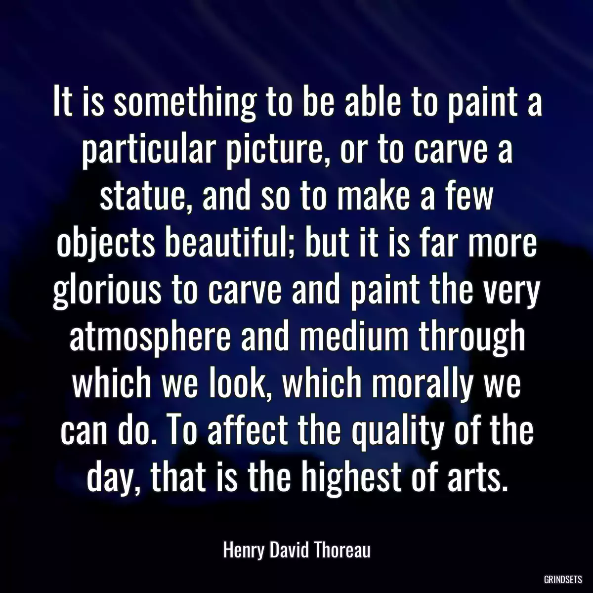 It is something to be able to paint a particular picture, or to carve a statue, and so to make a few objects beautiful; but it is far more glorious to carve and paint the very atmosphere and medium through which we look, which morally we can do. To affect the quality of the day, that is the highest of arts.