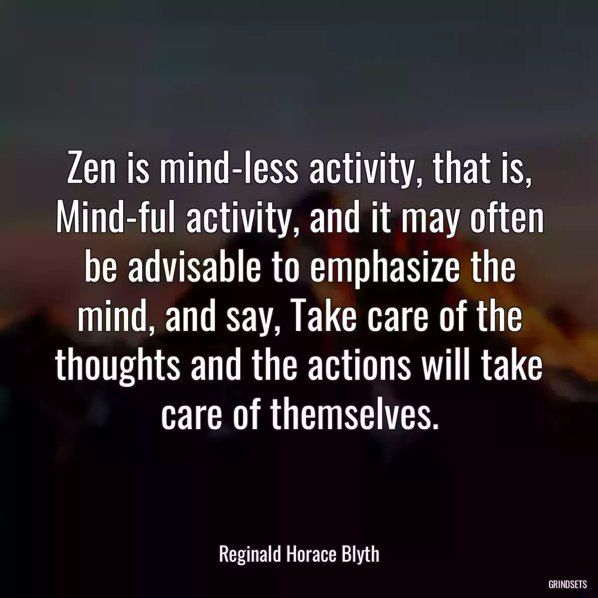 Zen is mind-less activity, that is, Mind-ful activity, and it may often be advisable to emphasize the mind, and say, Take care of the thoughts and the actions will take care of themselves.