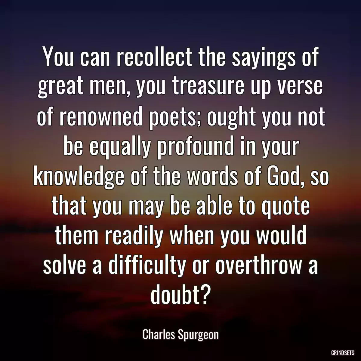 You can recollect the sayings of great men, you treasure up verse of renowned poets; ought you not be equally profound in your knowledge of the words of God, so that you may be able to quote them readily when you would solve a difficulty or overthrow a doubt?