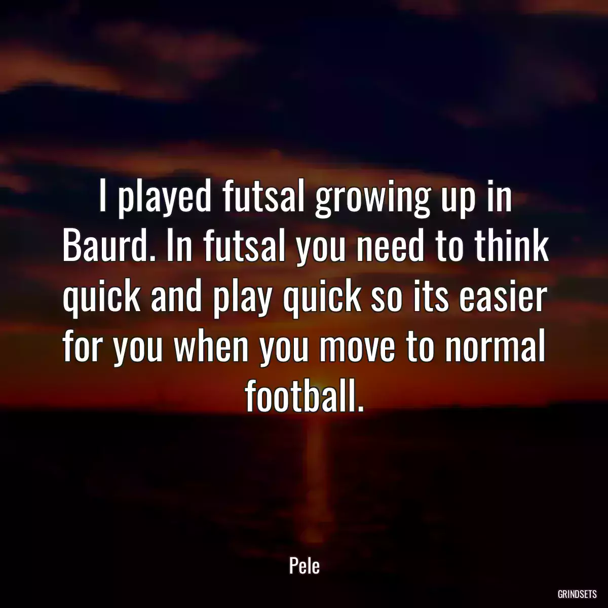 I played futsal growing up in Baurd. In futsal you need to think quick and play quick so its easier for you when you move to normal football.