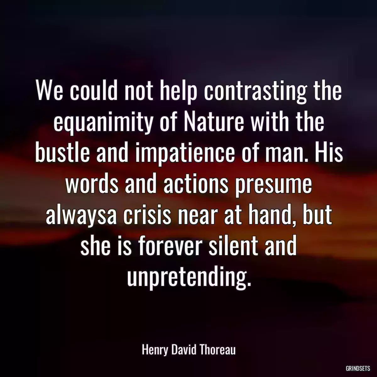 We could not help contrasting the equanimity of Nature with the bustle and impatience of man. His words and actions presume alwaysa crisis near at hand, but she is forever silent and unpretending.