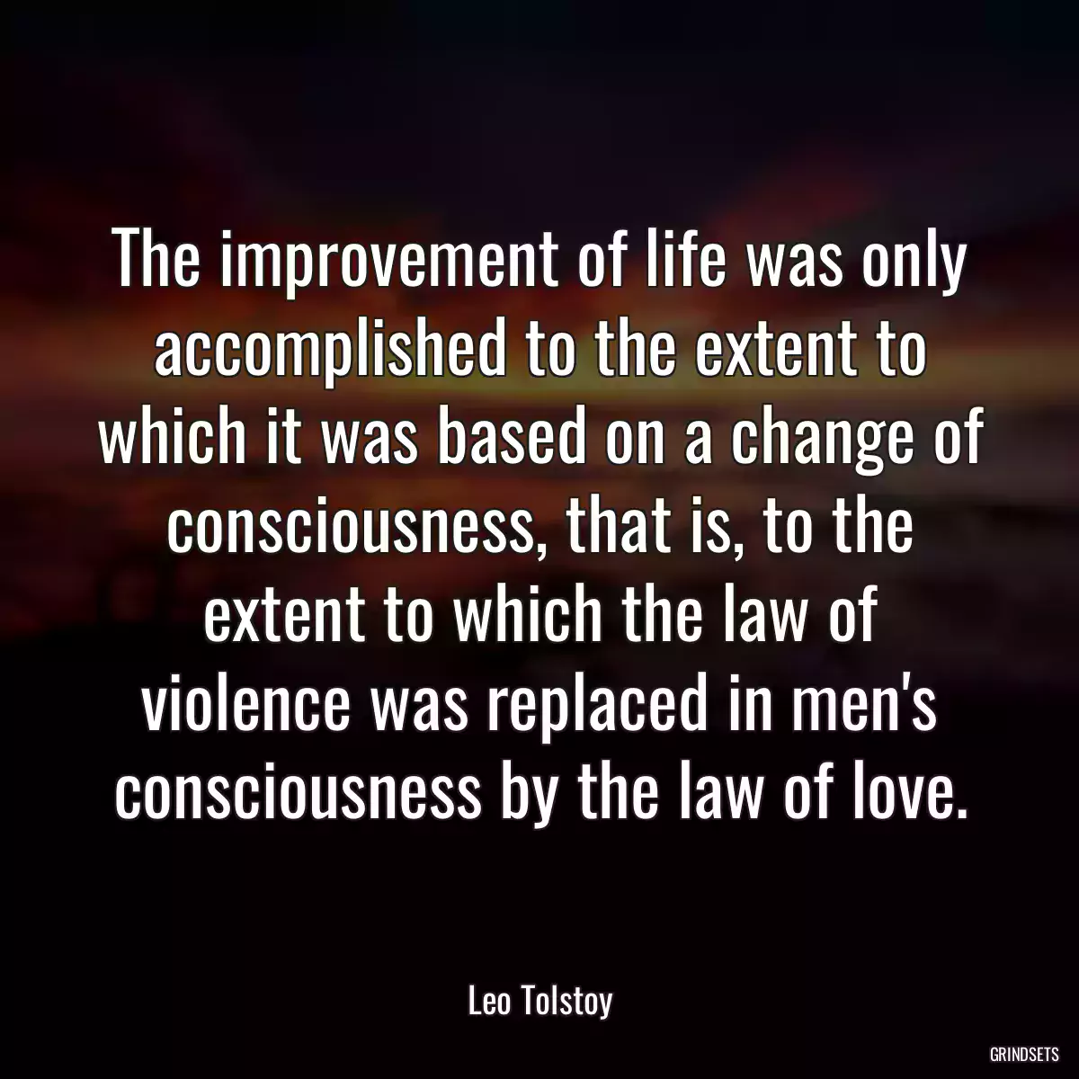 The improvement of life was only accomplished to the extent to which it was based on a change of consciousness, that is, to the extent to which the law of violence was replaced in men\'s consciousness by the law of love.