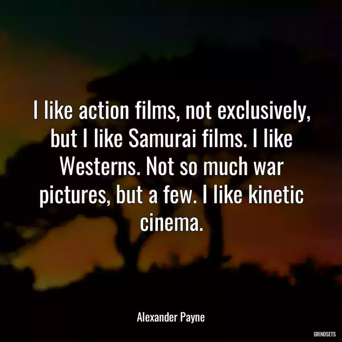 I like action films, not exclusively, but I like Samurai films. I like Westerns. Not so much war pictures, but a few. I like kinetic cinema.