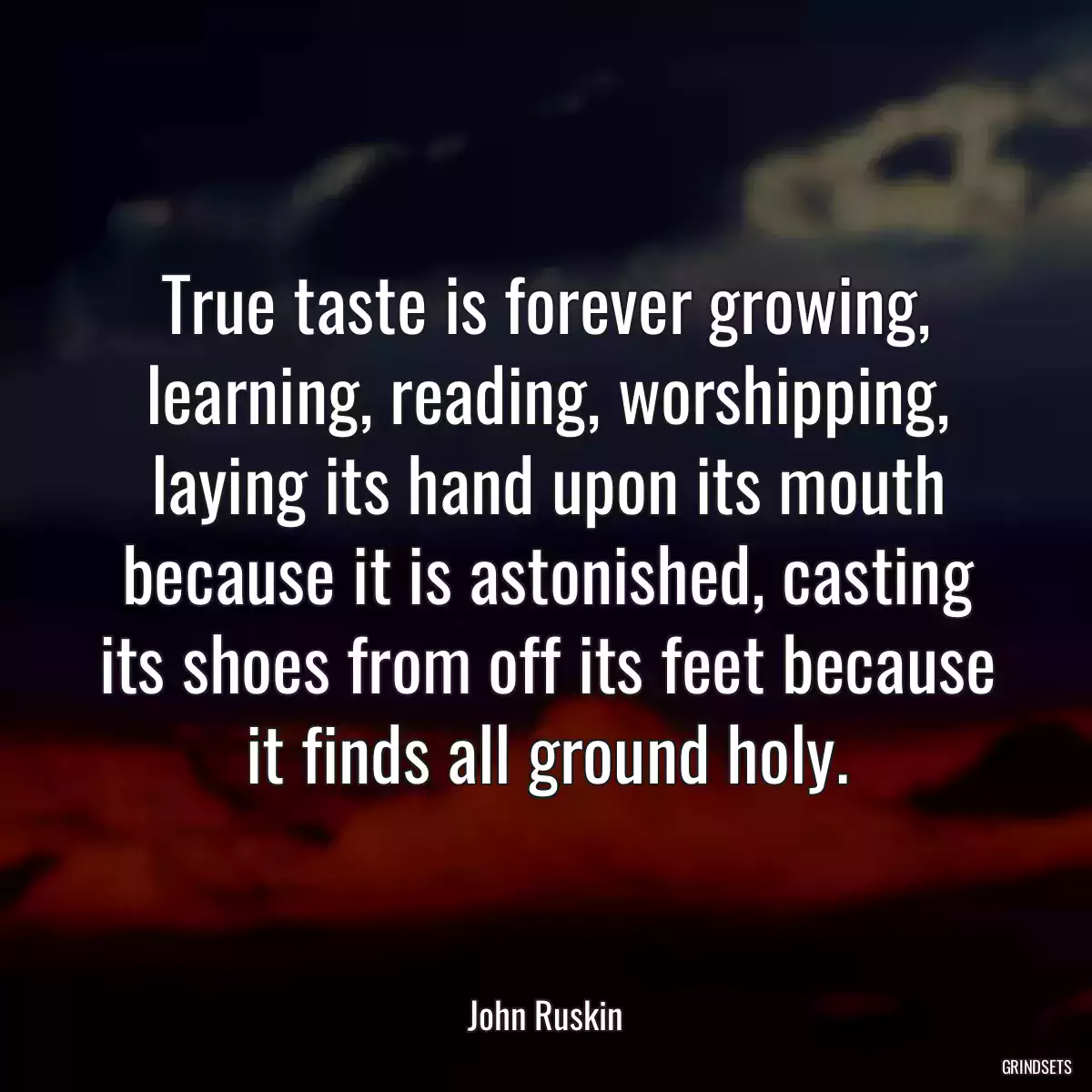 True taste is forever growing, learning, reading, worshipping, laying its hand upon its mouth because it is astonished, casting its shoes from off its feet because it finds all ground holy.