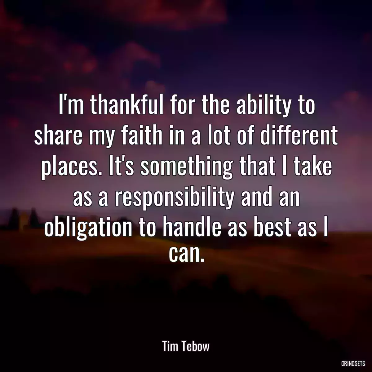 I\'m thankful for the ability to share my faith in a lot of different places. It\'s something that I take as a responsibility and an obligation to handle as best as I can.