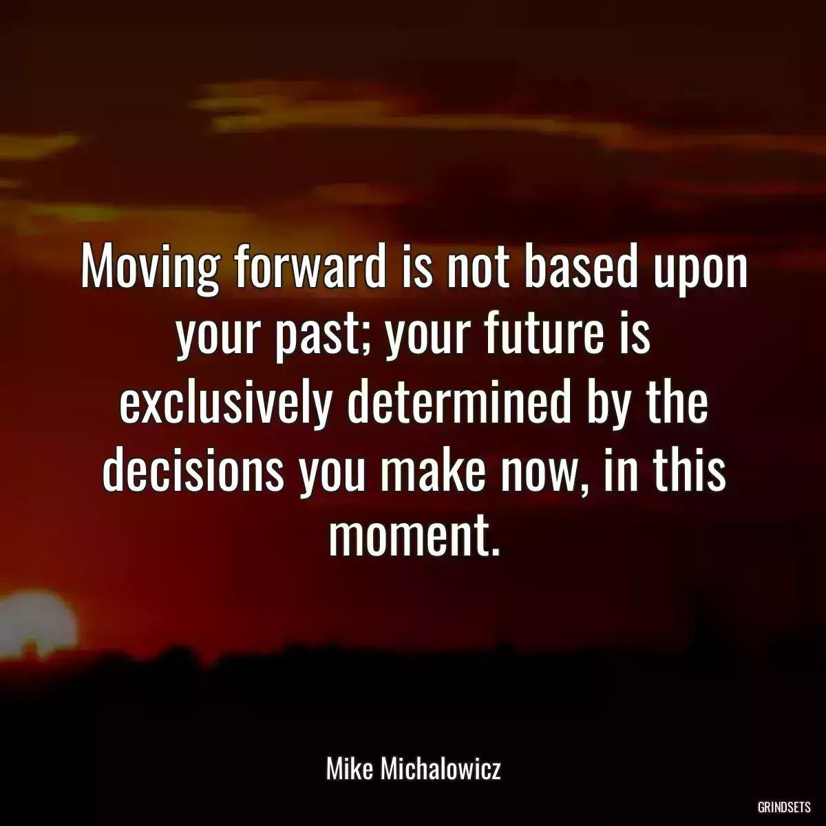 Moving forward is not based upon your past; your future is exclusively determined by the decisions you make now, in this moment.