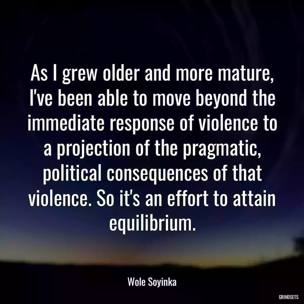 As I grew older and more mature, I\'ve been able to move beyond the immediate response of violence to a projection of the pragmatic, political consequences of that violence. So it\'s an effort to attain equilibrium.