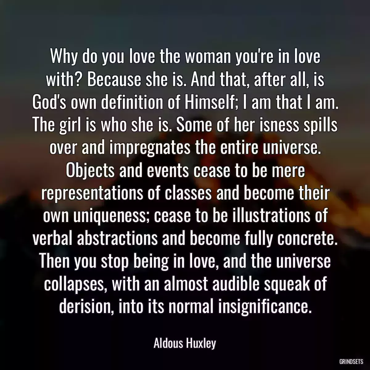 Why do you love the woman you\'re in love with? Because she is. And that, after all, is God\'s own definition of Himself; I am that I am. The girl is who she is. Some of her isness spills over and impregnates the entire universe. Objects and events cease to be mere representations of classes and become their own uniqueness; cease to be illustrations of verbal abstractions and become fully concrete. Then you stop being in love, and the universe collapses, with an almost audible squeak of derision, into its normal insignificance.